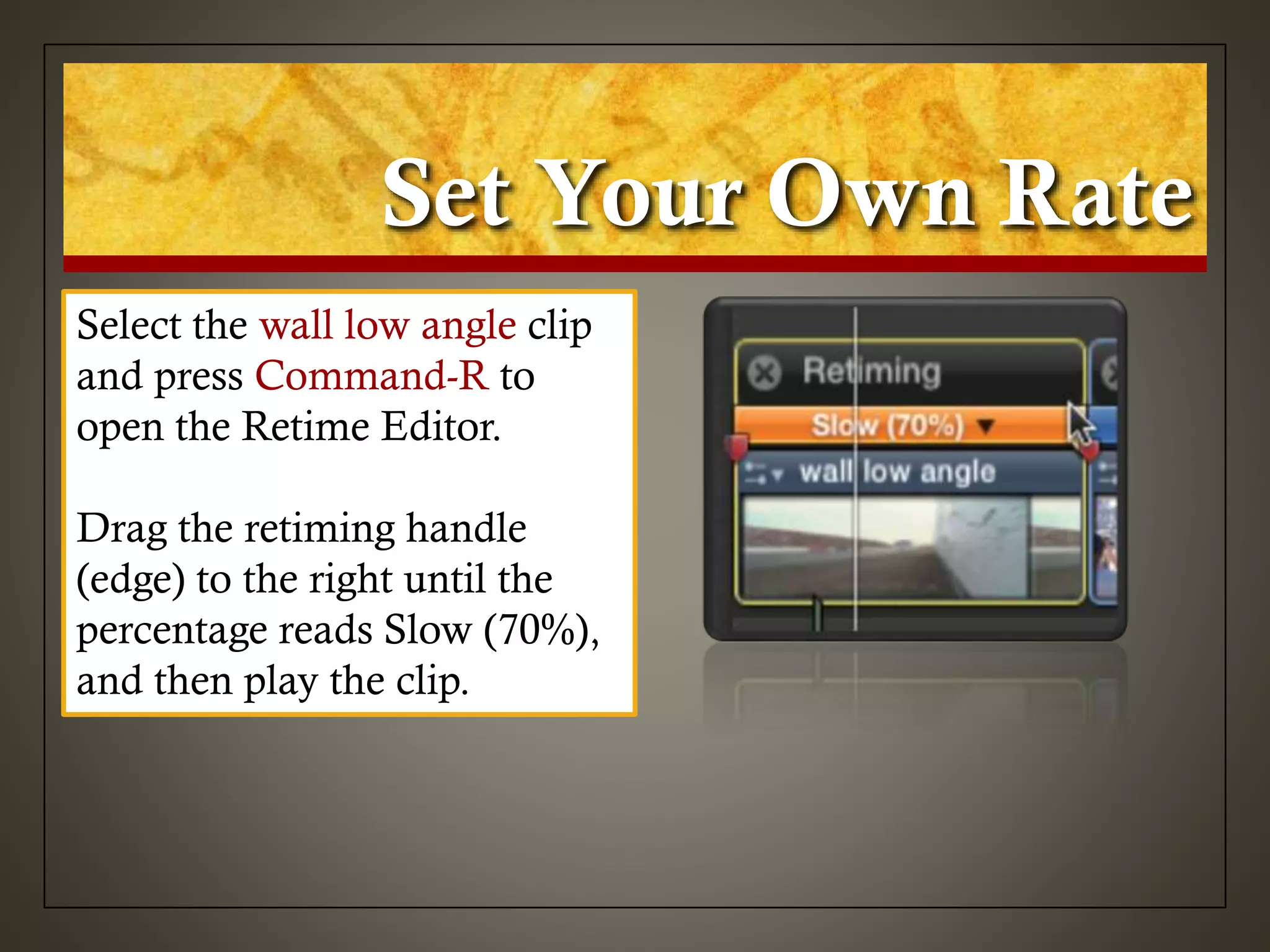 Set Your Own Rate
Select the wall low angle clip
and press Command-R to
open the Retime Editor.
Drag the retiming handle
(edge) to the right until the
percentage reads Slow (70%),
and then play the clip.
 