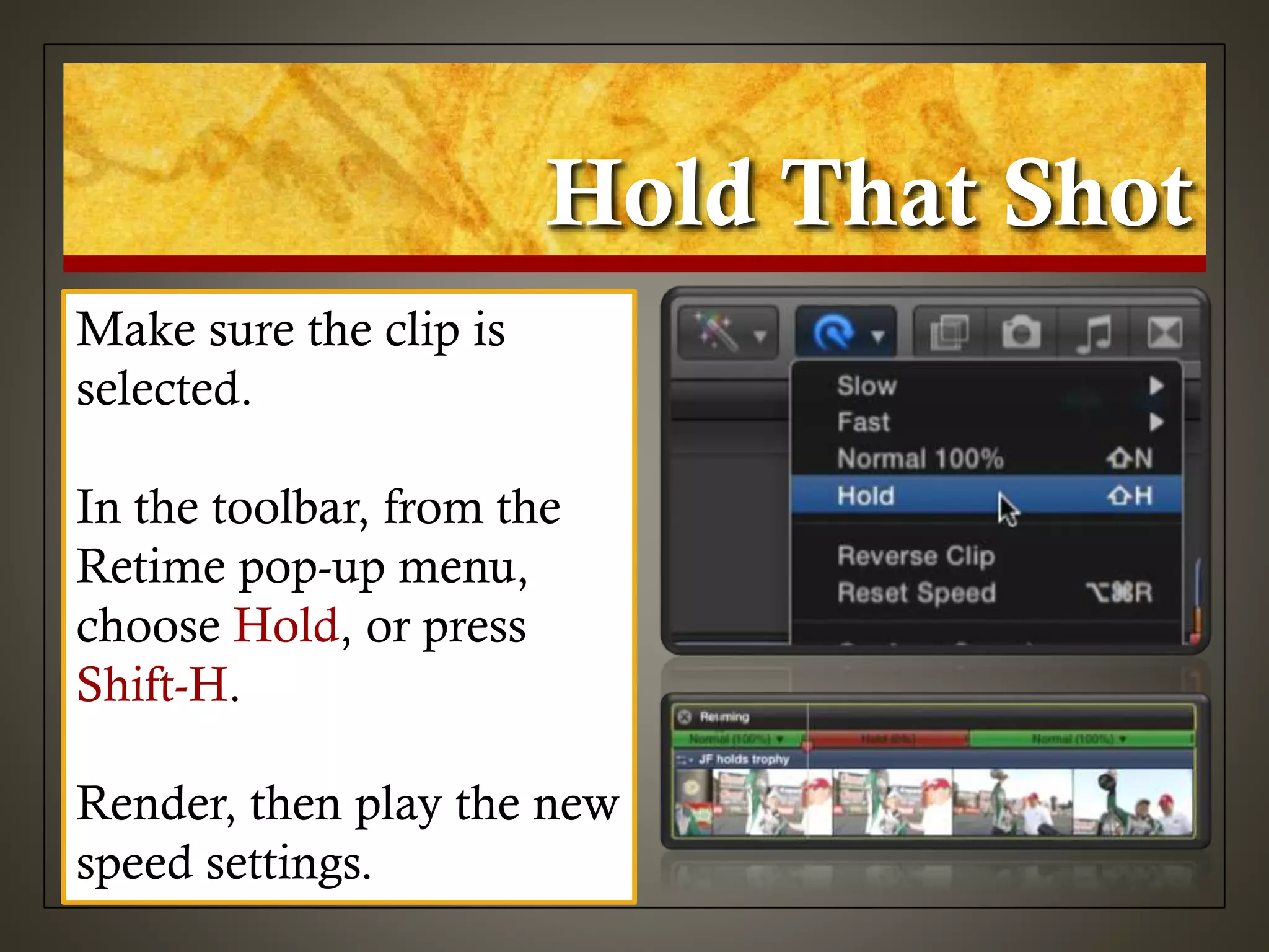 Hold That Shot
Make sure the clip is
selected.
In the toolbar, from the
Retime pop-up menu,
choose Hold, or press
Shift-H.
Render, then play the new
speed settings.
 