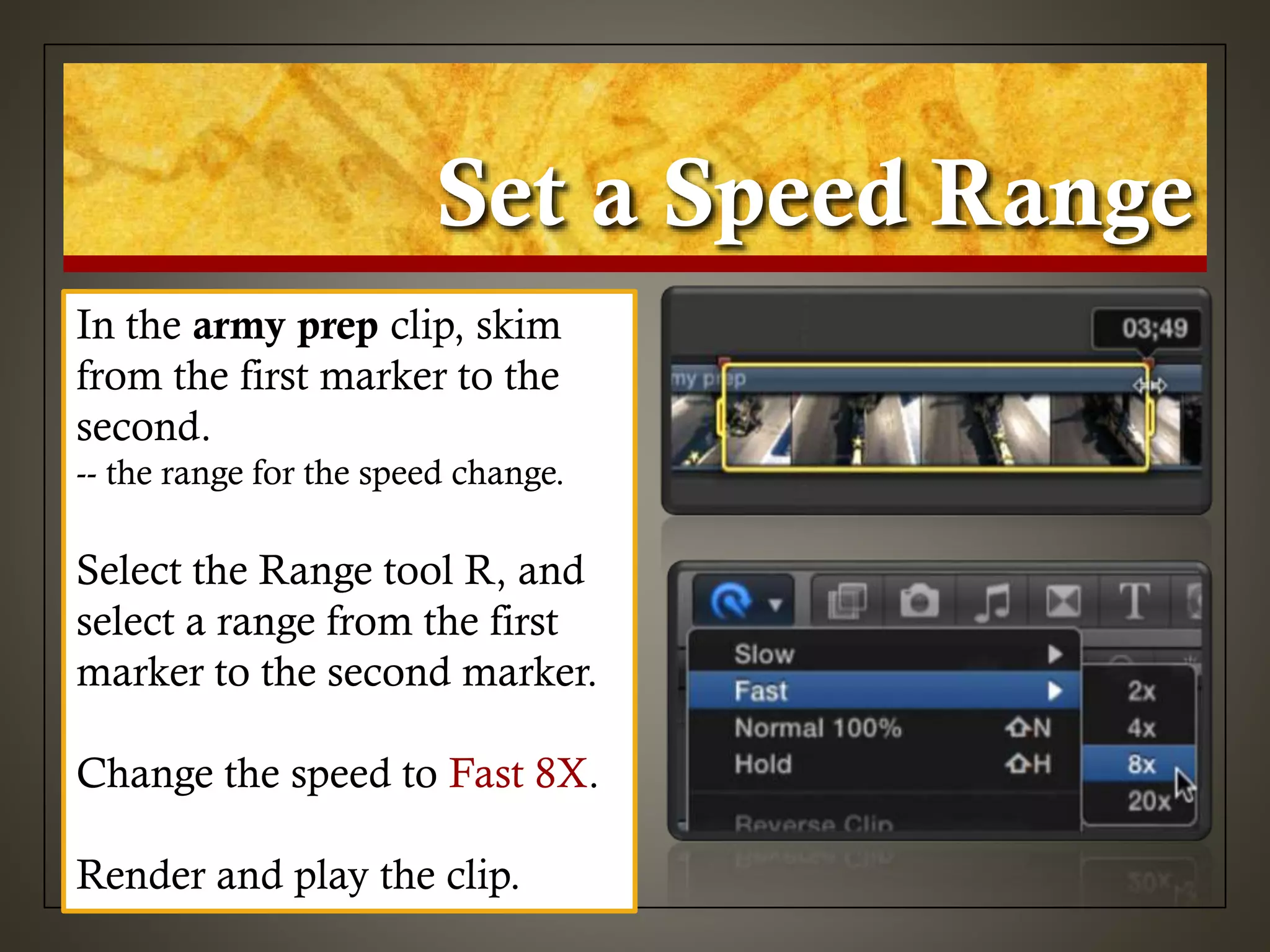 Set a Speed Range
In the army prep clip, skim
from the first marker to the
second.
-- the range for the speed change.
Select the Range tool R, and
select a range from the first
marker to the second marker.
Change the speed to Fast 8X.
Render and play the clip.
 