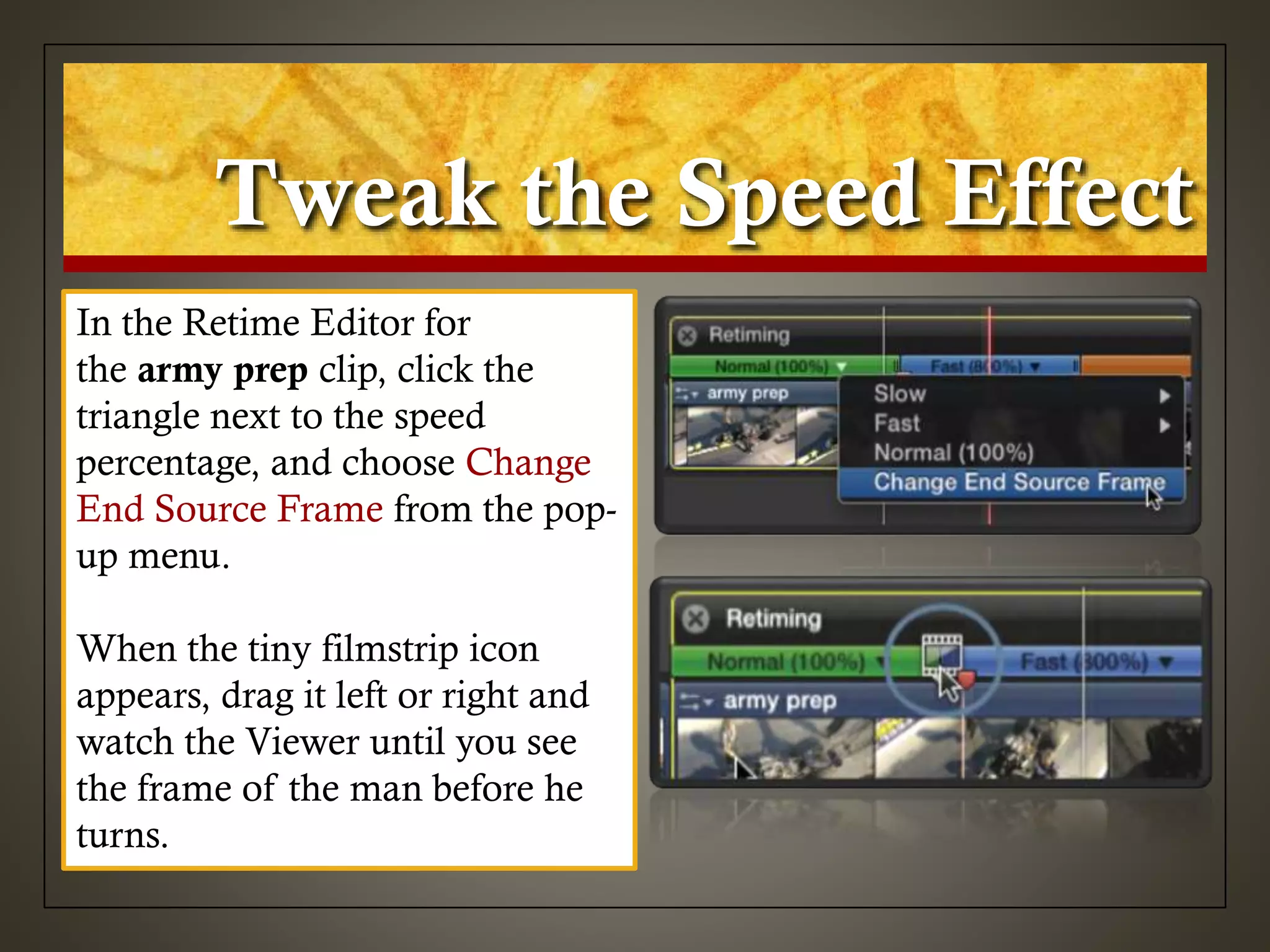 Tweak the Speed Effect
In the Retime Editor for
the army prep clip, click the
triangle next to the speed
percentage, and choose Change
End Source Frame from the pop-
up menu.
When the tiny filmstrip icon
appears, drag it left or right and
watch the Viewer until you see
the frame of the man before he
turns.
 