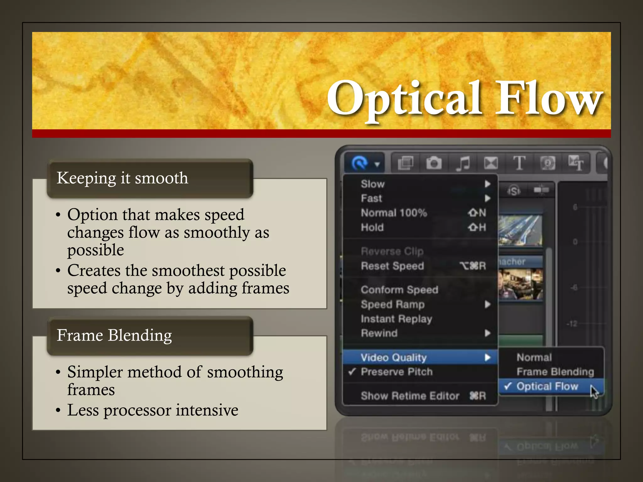 Optical Flow
• Option that makes speed
changes flow as smoothly as
possible
• Creates the smoothest possible
speed change by adding frames
Keeping it smooth
• Simpler method of smoothing
frames
• Less processor intensive
Frame Blending
 