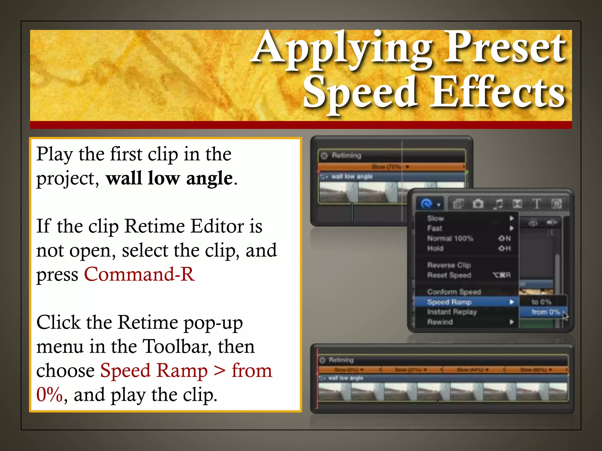 Applying Preset
Speed Effects
Play the first clip in the
project, wall low angle.
If the clip Retime Editor is
not open, select the clip, and
press Command-R
Click the Retime pop-up
menu in the Toolbar, then
choose Speed Ramp > from
0%, and play the clip.
 