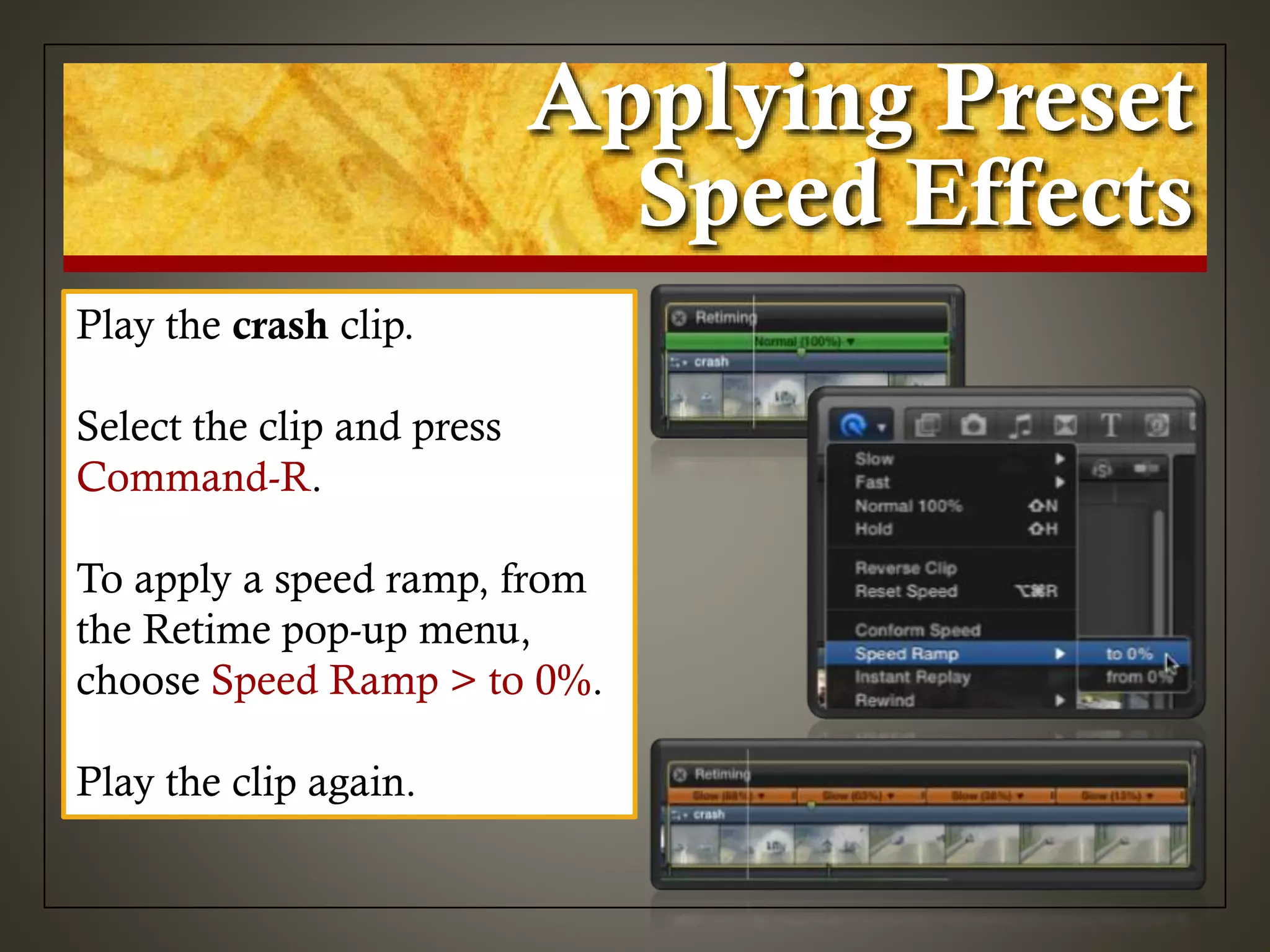 Applying Preset
Speed Effects
Play the crash clip.
Select the clip and press
Command-R.
To apply a speed ramp, from
the Retime pop-up menu,
choose Speed Ramp > to 0%.
Play the clip again.
 