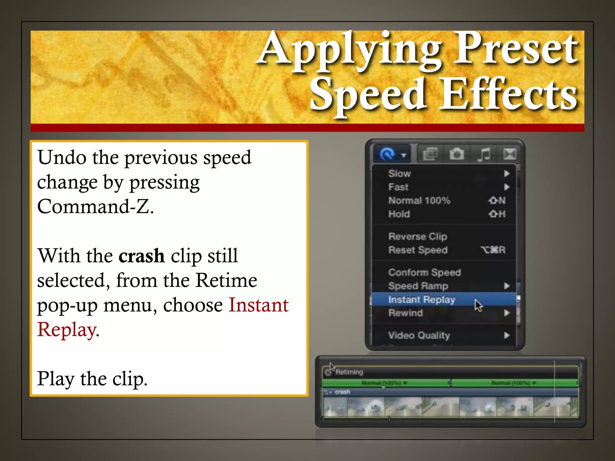 Applying Preset
Speed Effects
Undo the previous speed
change by pressing
Command-Z.
With the crash clip still
selected, from the Retime
pop-up menu, choose Instant
Replay.
Play the clip.
 