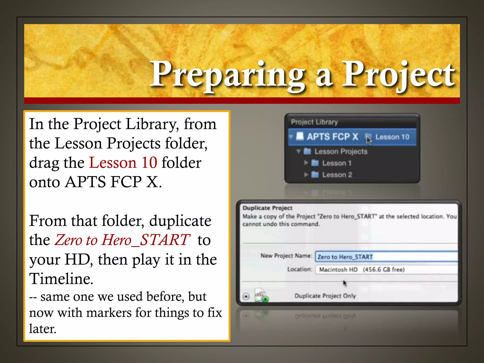 Preparing a Project
In the Project Library, from
the Lesson Projects folder,
drag the Lesson 10 folder
onto APTS FCP X.
From that folder, duplicate
the Zero to Hero_START to
your HD, then play it in the
Timeline.
-- same one we used before, but
now with markers for things to fix
later.
 