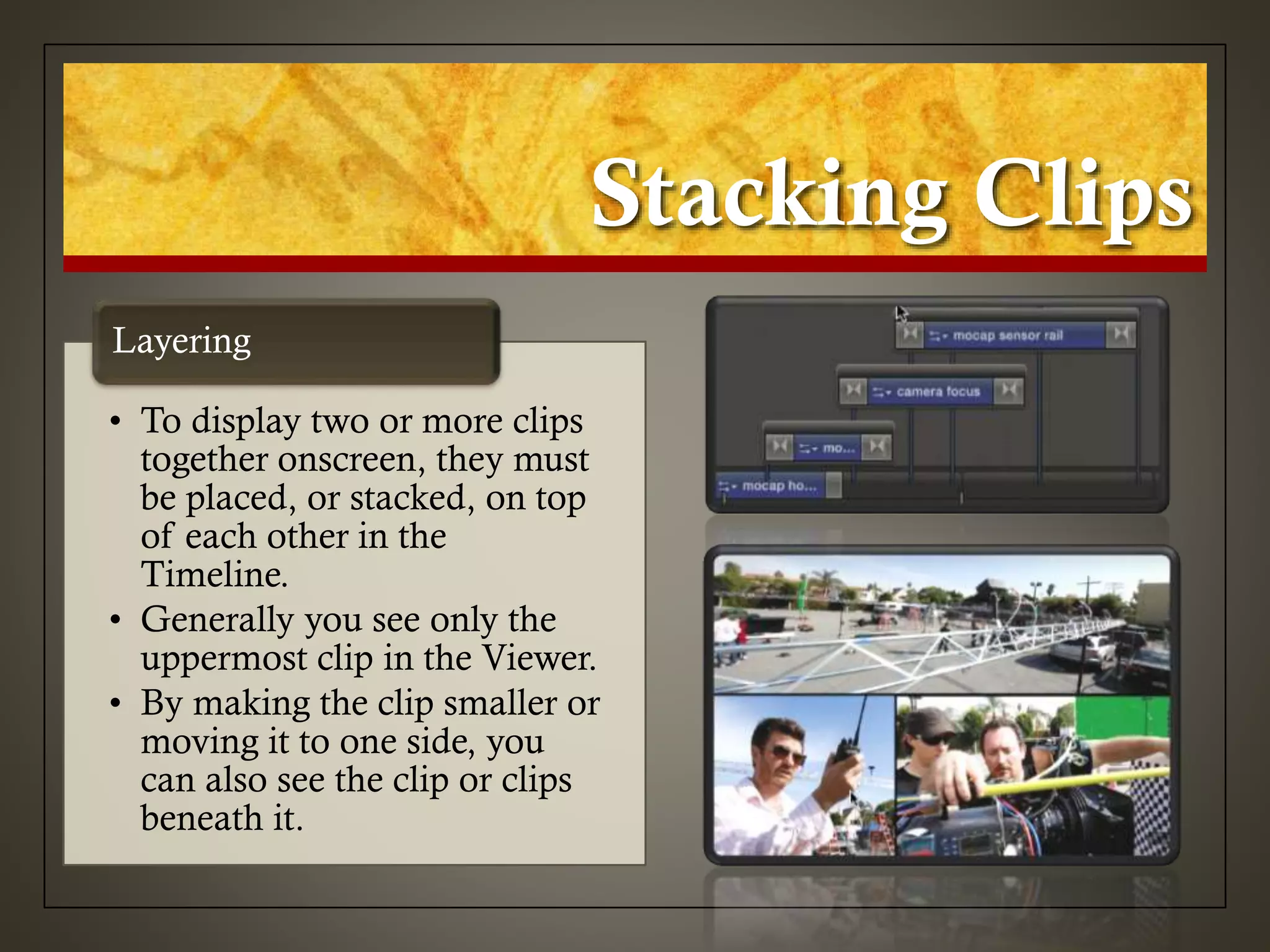 Stacking Clips
• To display two or more clips
together onscreen, they must
be placed, or stacked, on top
of each other in the
Timeline.
• Generally you see only the
uppermost clip in the Viewer.
• By making the clip smaller or
moving it to one side, you
can also see the clip or clips
beneath it.
Layering
 