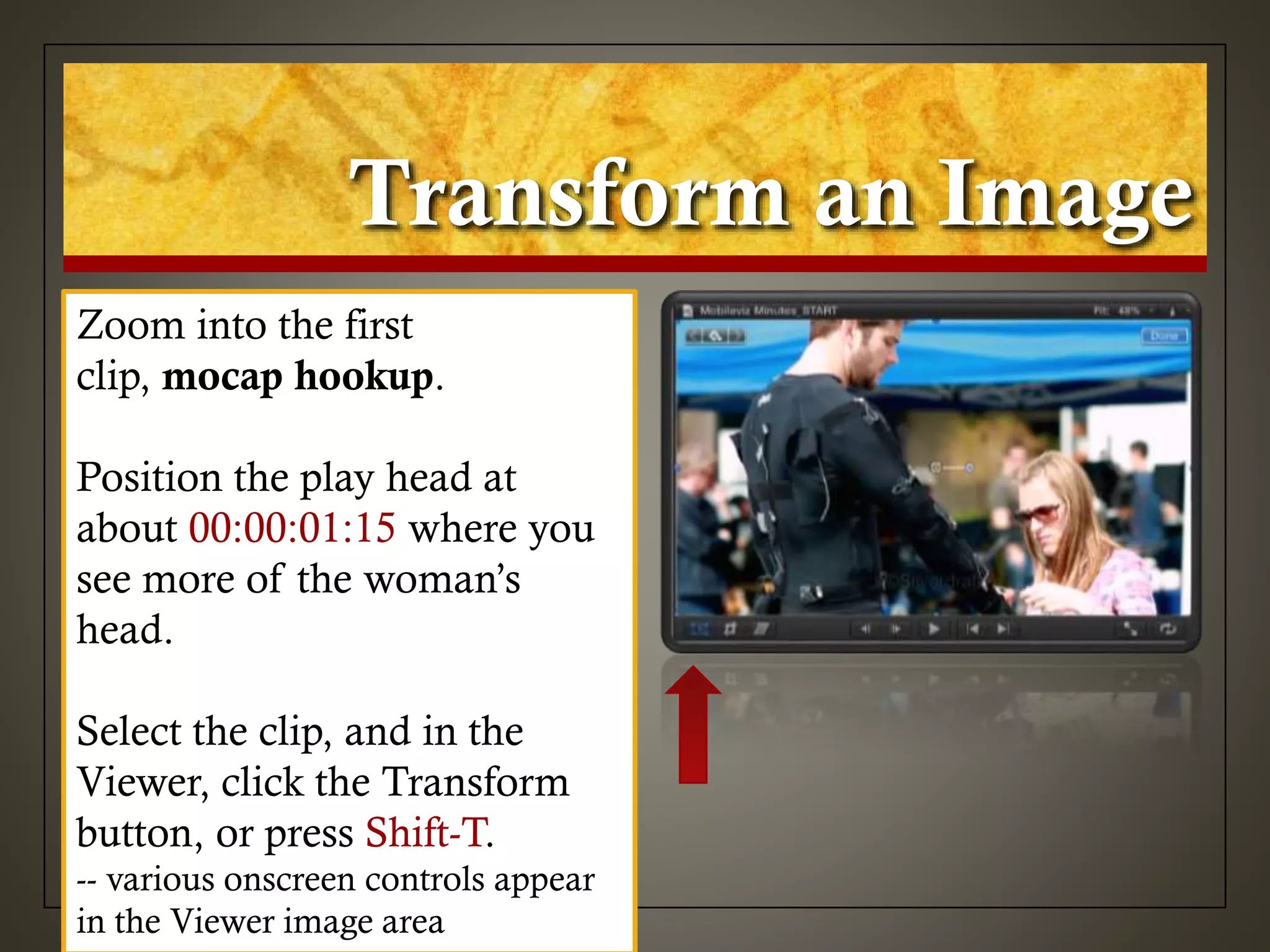 Transform an Image
Zoom into the first
clip, mocap hookup.
Position the play head at
about 00:00:01:15 where you
see more of the woman’s
head.
Select the clip, and in the
Viewer, click the Transform
button, or press Shift-T.
-- various onscreen controls appear
in the Viewer image area
 