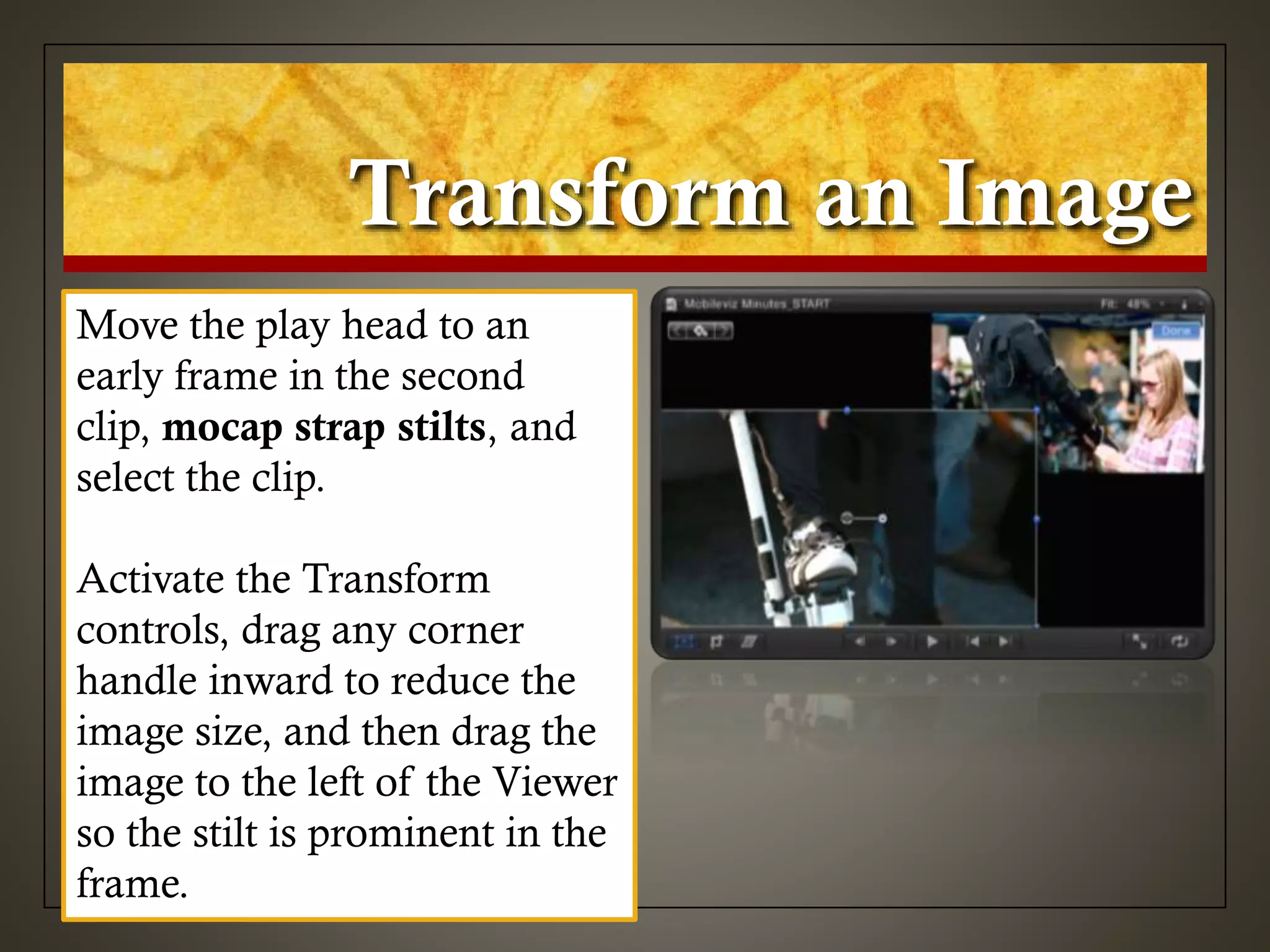 Transform an Image
Move the play head to an
early frame in the second
clip, mocap strap stilts, and
select the clip.
Activate the Transform
controls, drag any corner
handle inward to reduce the
image size, and then drag the
image to the left of the Viewer
so the stilt is prominent in the
frame.
 