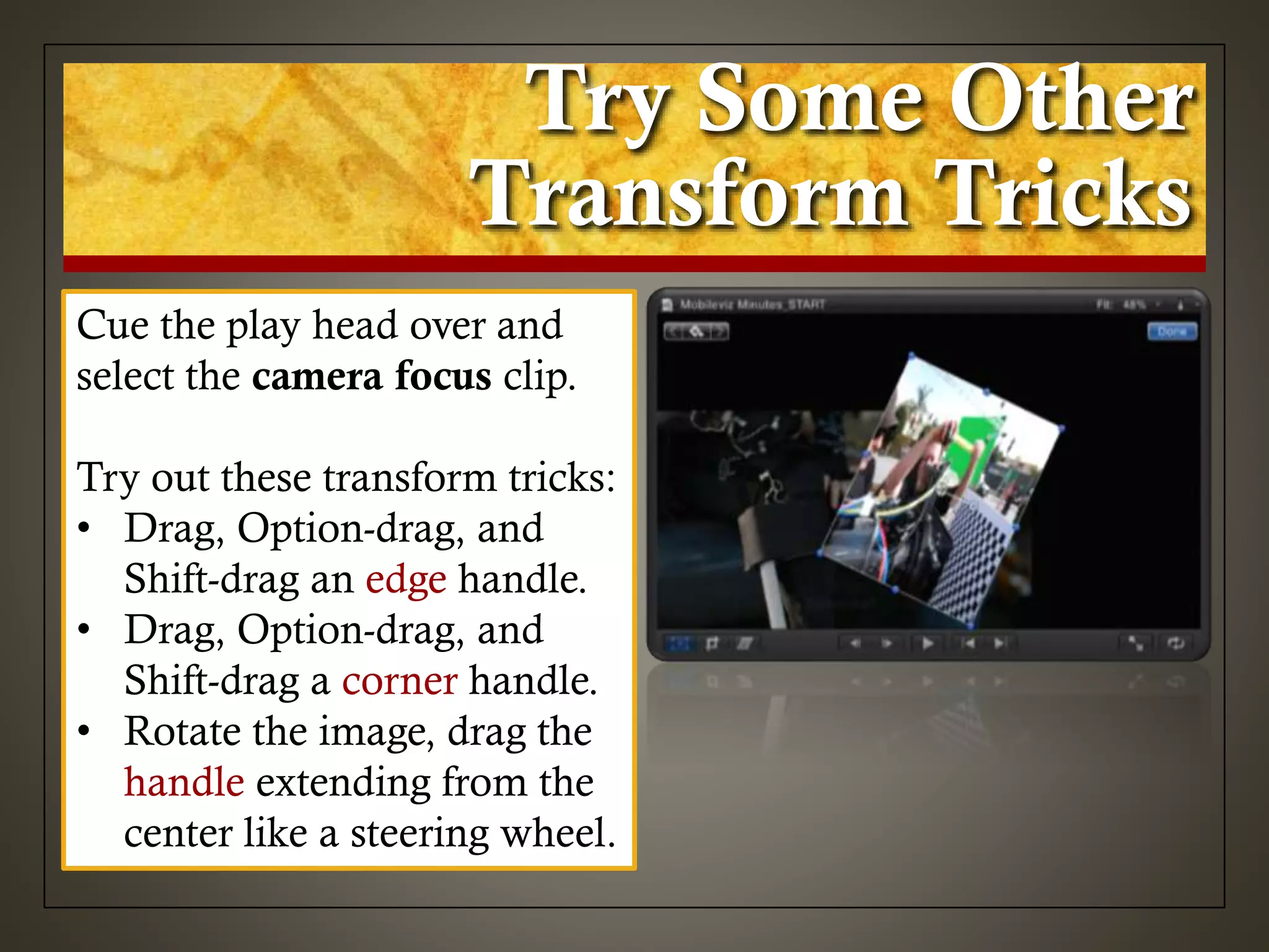 Try Some Other
Transform Tricks
Cue the play head over and
select the camera focus clip.
Try out these transform tricks:
• Drag, Option-drag, and
Shift-drag an edge handle.
• Drag, Option-drag, and
Shift-drag a corner handle.
• Rotate the image, drag the
handle extending from the
center like a steering wheel.
 