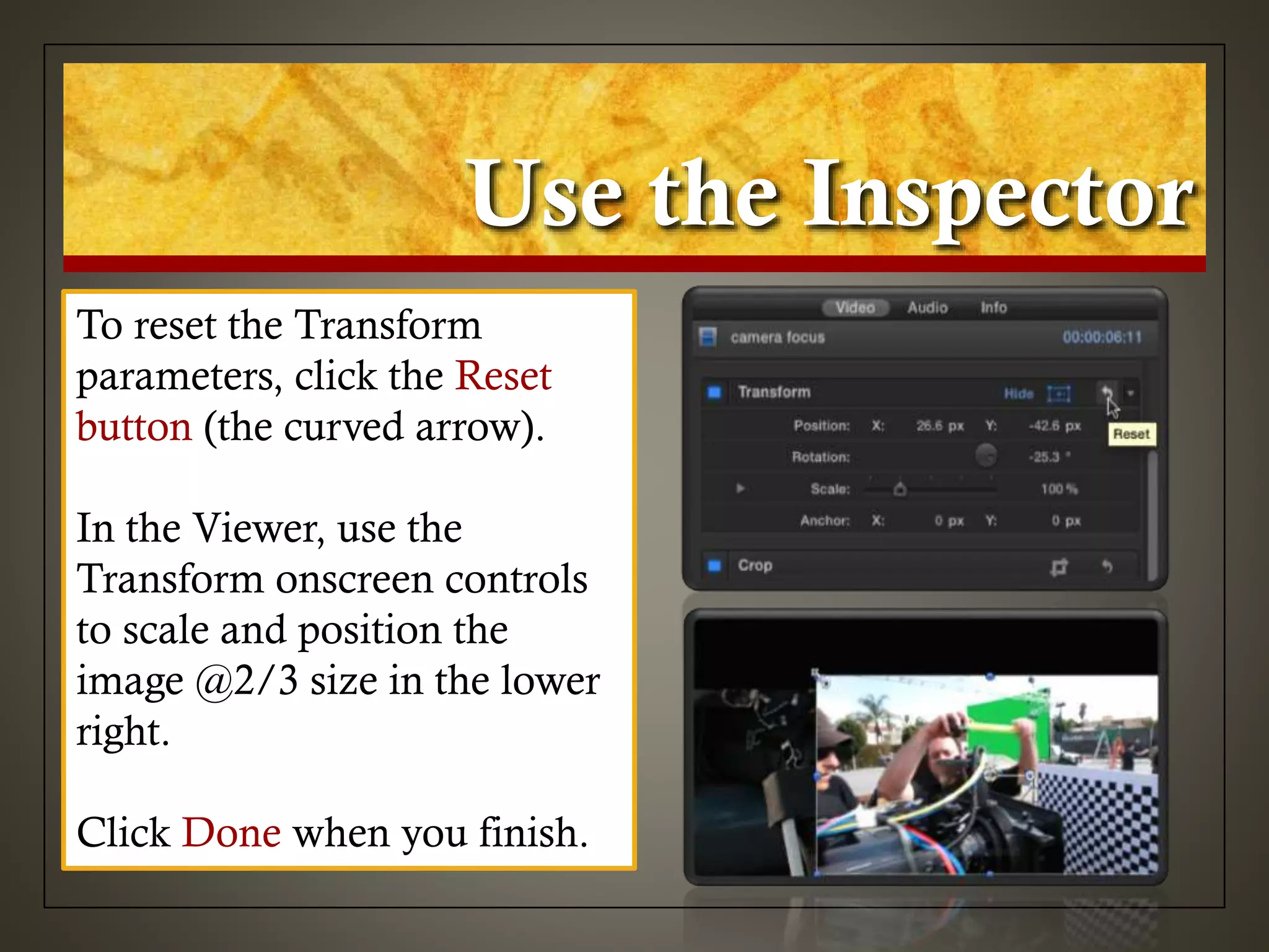 Use the Inspector
To reset the Transform
parameters, click the Reset
button (the curved arrow).
In the Viewer, use the
Transform onscreen controls
to scale and position the
image @2/3 size in the lower
right.
Click Done when you finish.
 