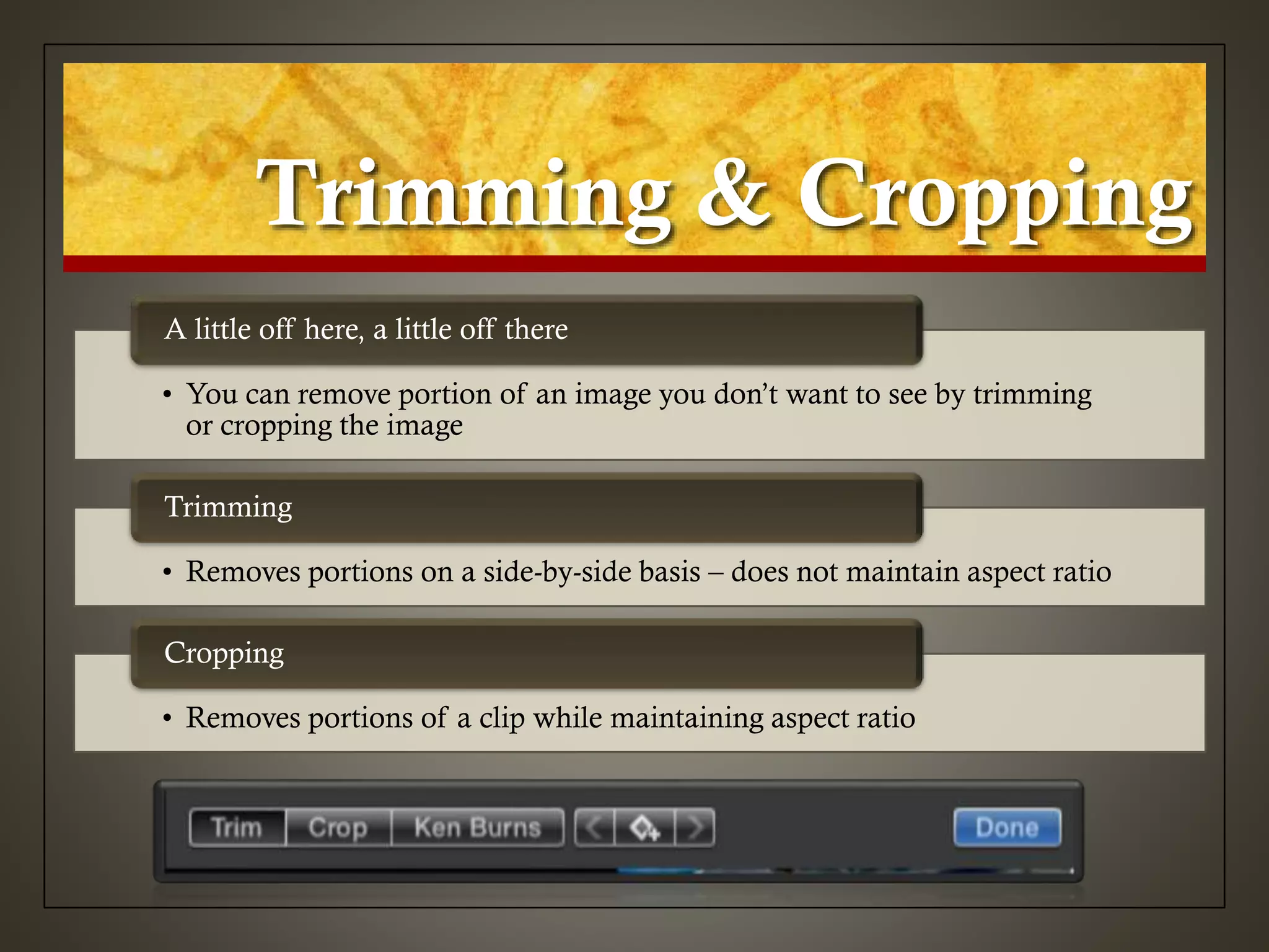 Trimming & Cropping
• You can remove portion of an image you don’t want to see by trimming
or cropping the image
A little off here, a little off there
• Removes portions on a side-by-side basis – does not maintain aspect ratio
Trimming
• Removes portions of a clip while maintaining aspect ratio
Cropping
 