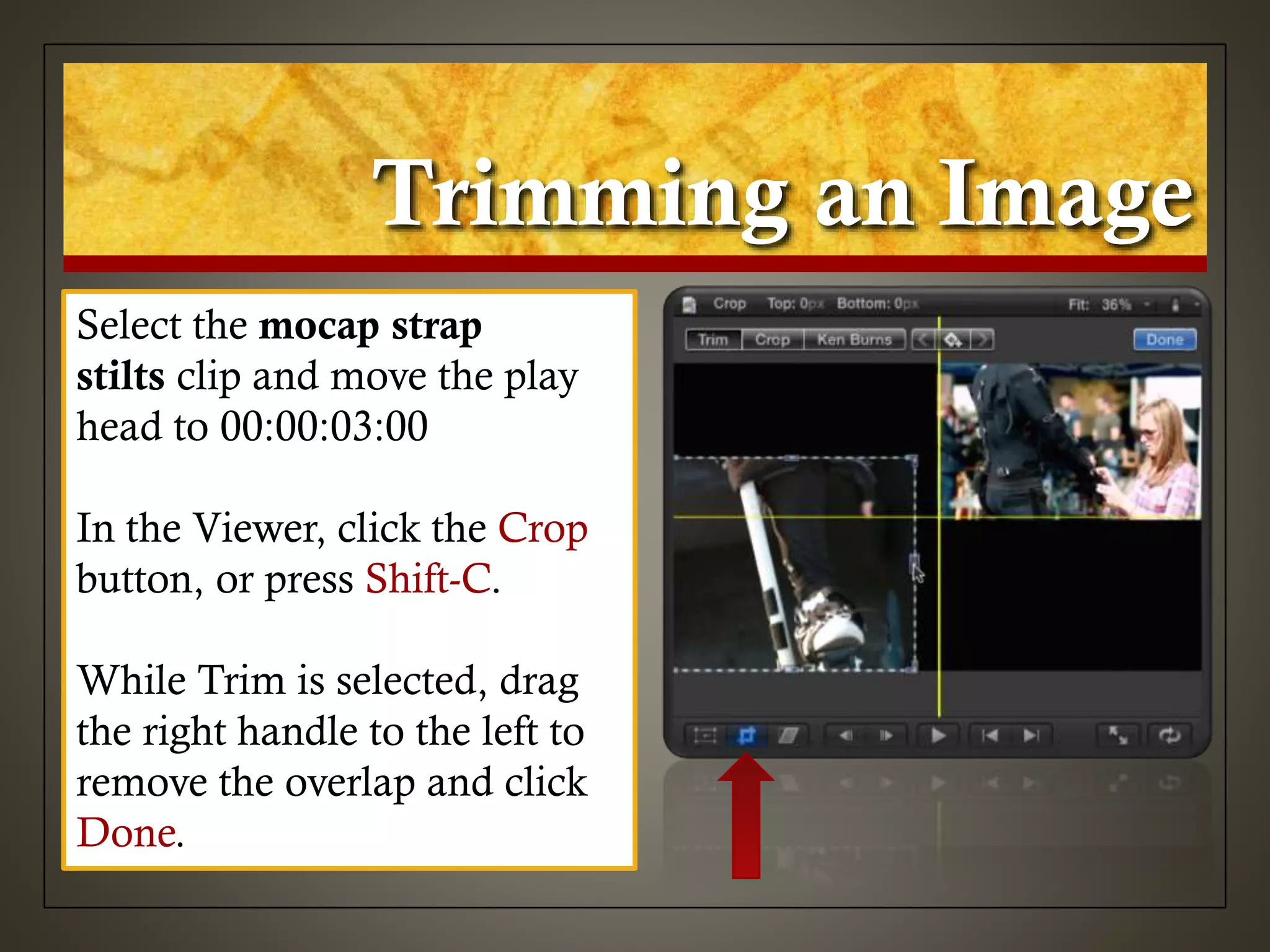 Trimming an Image
Select the mocap strap
stilts clip and move the play
head to 00:00:03:00
In the Viewer, click the Crop
button, or press Shift-C.
While Trim is selected, drag
the right handle to the left to
remove the overlap and click
Done.
 