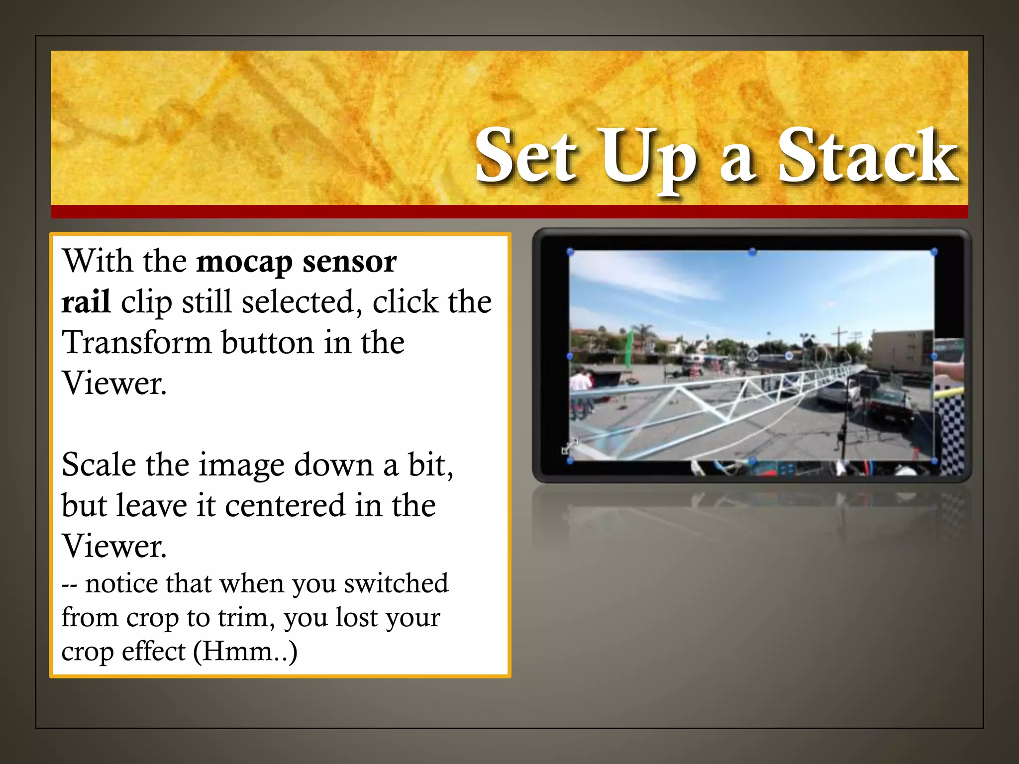 Set Up a Stack
With the mocap sensor
rail clip still selected, click the
Transform button in the
Viewer.
Scale the image down a bit,
but leave it centered in the
Viewer.
-- notice that when you switched
from crop to trim, you lost your
crop effect (Hmm..)
 