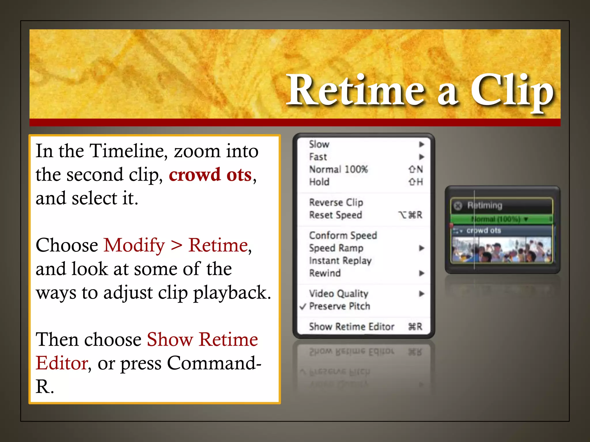 Retime a Clip
In the Timeline, zoom into
the second clip, crowd ots,
and select it.
Choose Modify > Retime,
and look at some of the
ways to adjust clip playback.
Then choose Show Retime
Editor, or press Command-
R.
 