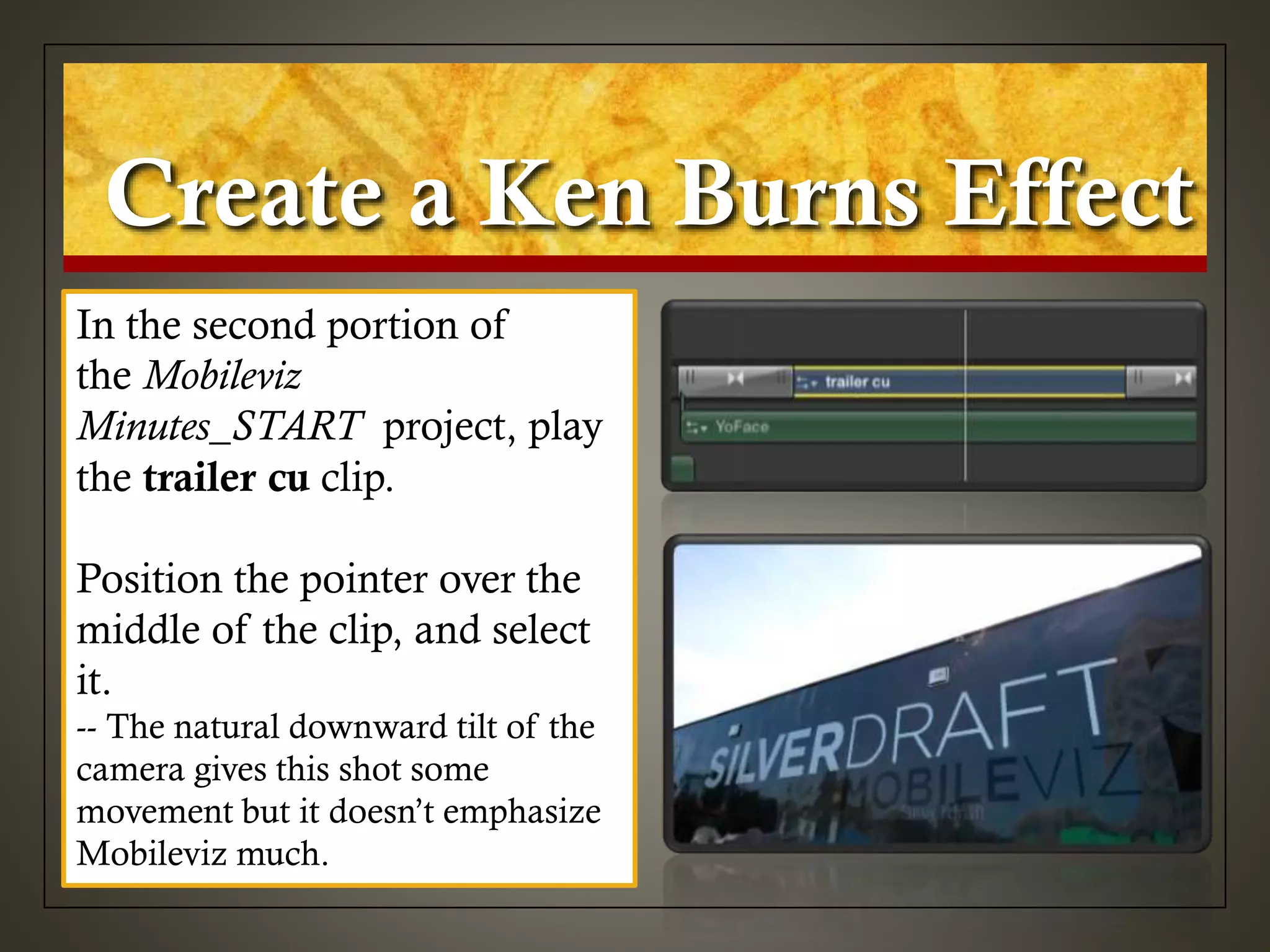 Create a Ken Burns Effect
In the second portion of
the Mobileviz
Minutes_START project, play
the trailer cu clip.
Position the pointer over the
middle of the clip, and select
it.
-- The natural downward tilt of the
camera gives this shot some
movement but it doesn’t emphasize
Mobileviz much.
 