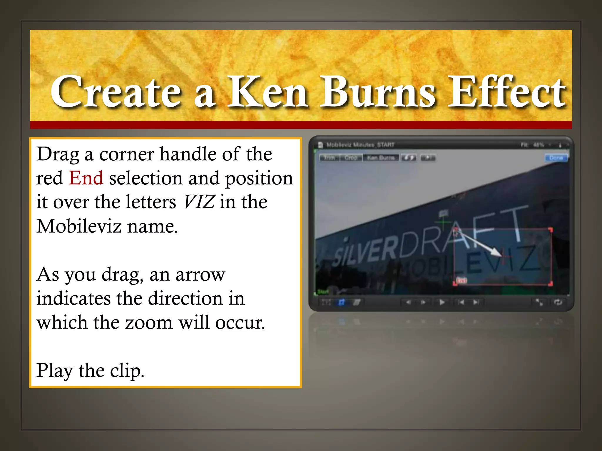 Create a Ken Burns Effect
Drag a corner handle of the
red End selection and position
it over the letters VIZ in the
Mobileviz name.
As you drag, an arrow
indicates the direction in
which the zoom will occur.
Play the clip.
 