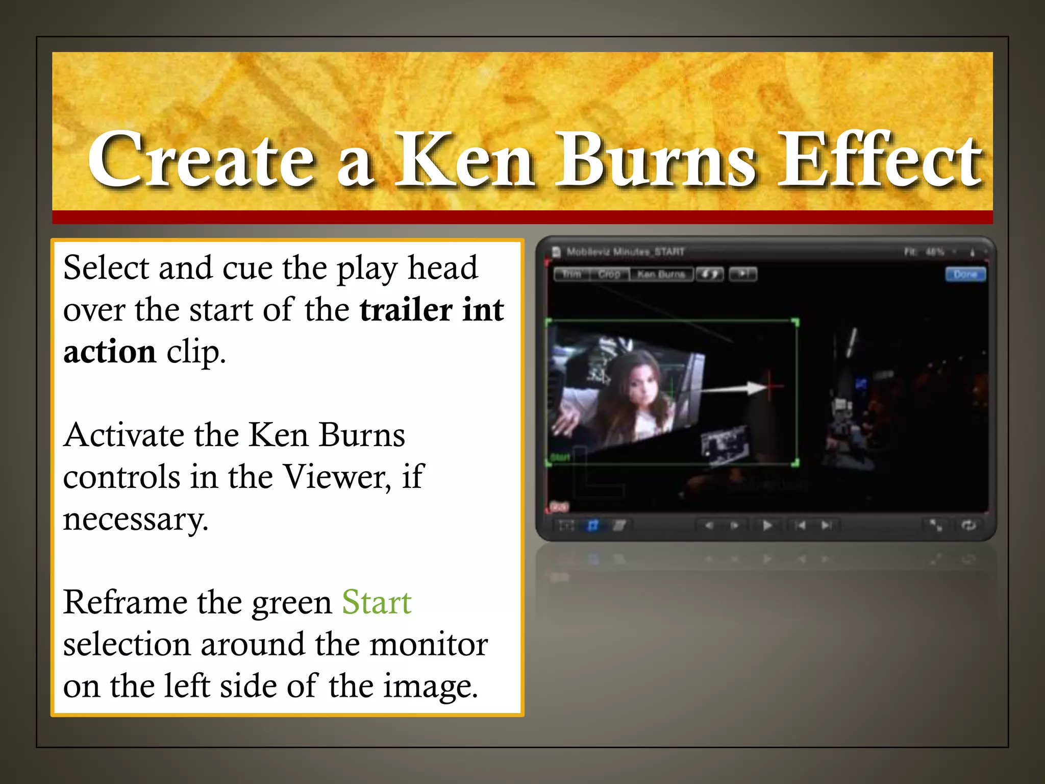 Create a Ken Burns Effect
Select and cue the play head
over the start of the trailer int
action clip.
Activate the Ken Burns
controls in the Viewer, if
necessary.
Reframe the green Start
selection around the monitor
on the left side of the image.
 