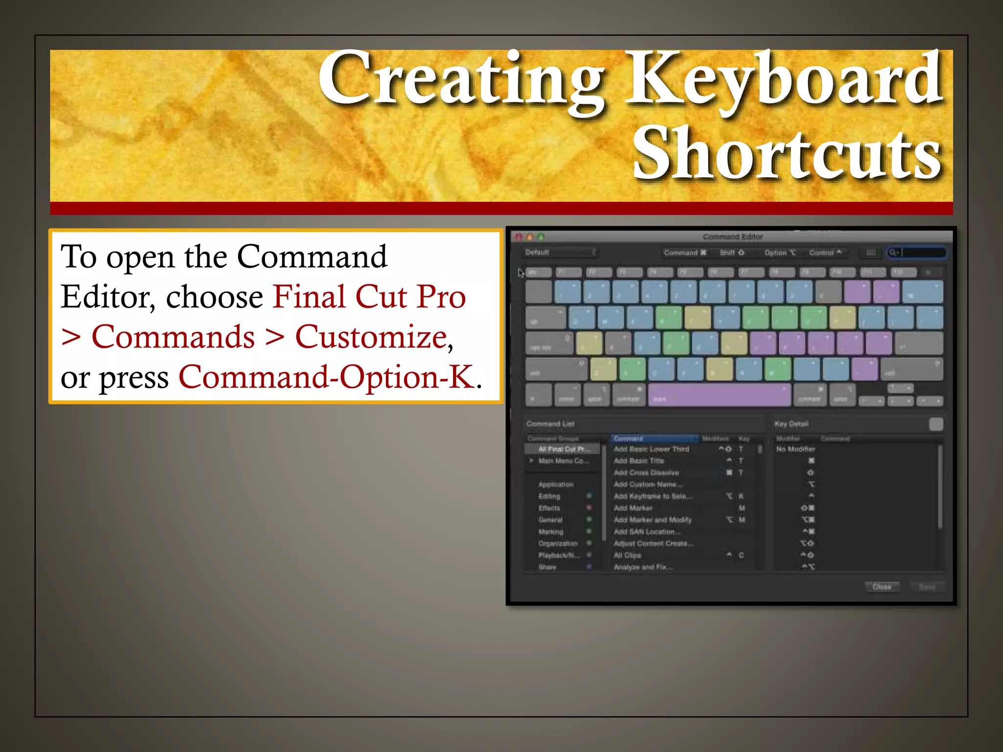Creating Keyboard
Shortcuts
To open the Command
Editor, choose Final Cut Pro
> Commands > Customize,
or press Command-Option-K.
 