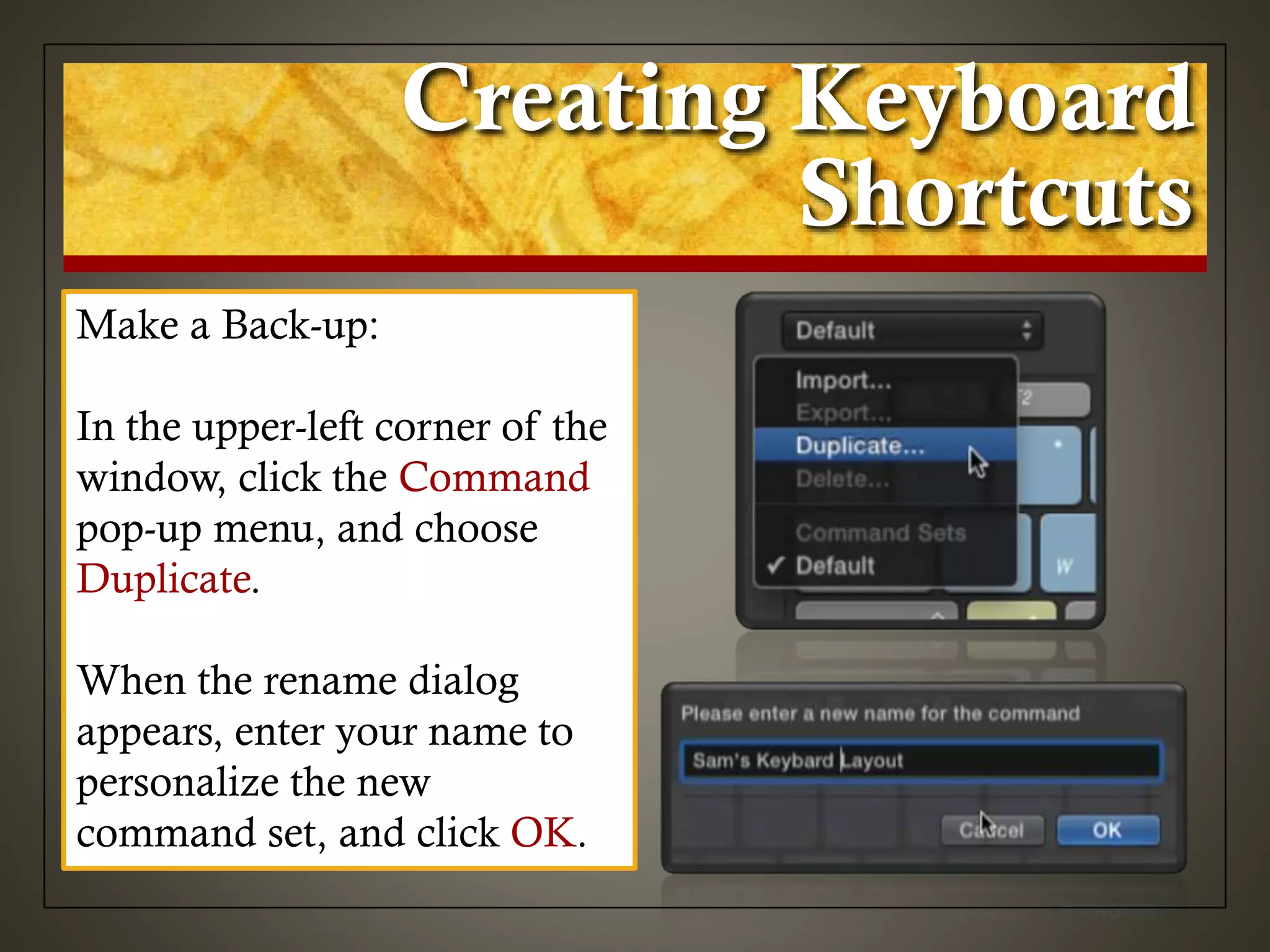 Creating Keyboard
Shortcuts
Make a Back-up:
In the upper-left corner of the
window, click the Command
pop-up menu, and choose
Duplicate.
When the rename dialog
appears, enter your name to
personalize the new
command set, and click OK.
 