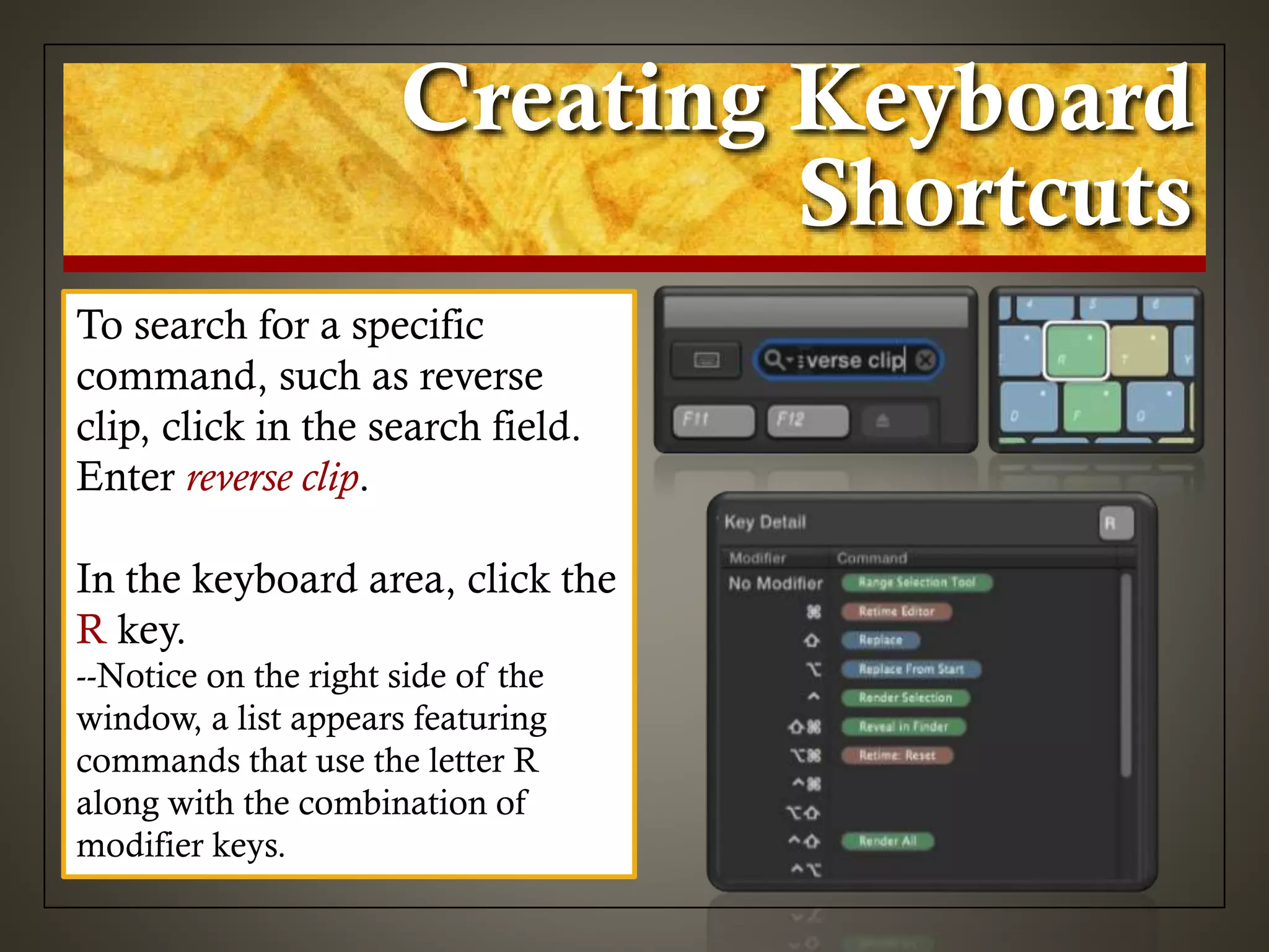 Creating Keyboard
Shortcuts
To search for a specific
command, such as reverse
clip, click in the search field.
Enter reverse clip.
In the keyboard area, click the
R key.
--Notice on the right side of the
window, a list appears featuring
commands that use the letter R
along with the combination of
modifier keys.
 