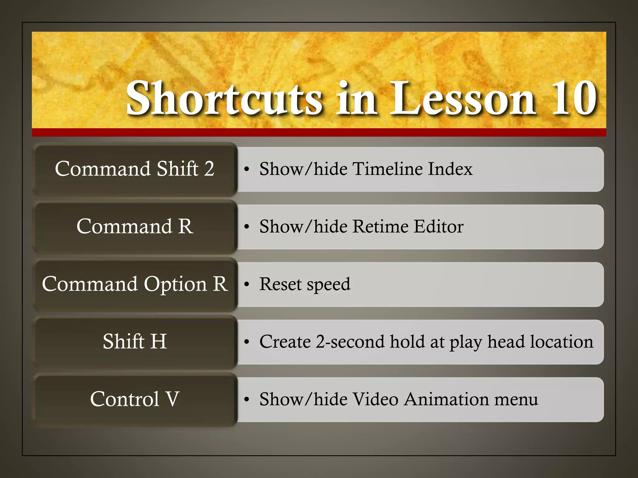 Shortcuts in Lesson 10
• Show/hide Timeline IndexCommand Shift 2
• Show/hide Retime EditorCommand R
• Reset speedCommand Option R
• Create 2-second hold at play head locationShift H
• Show/hide Video Animation menuControl V
 