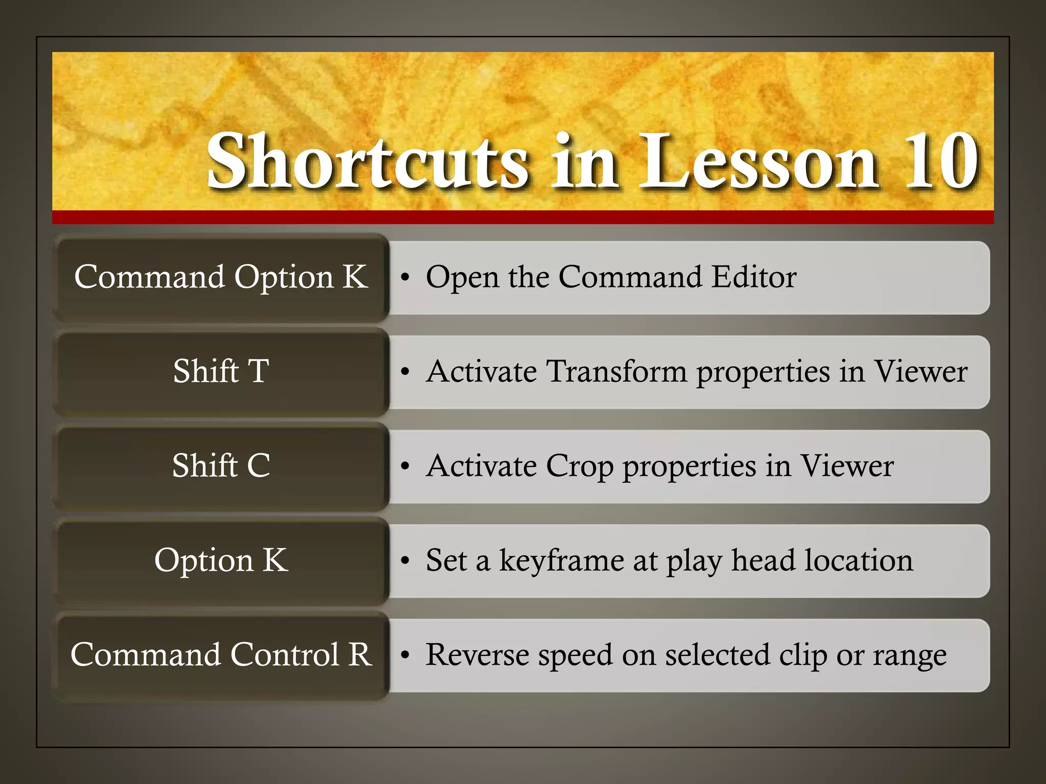 Shortcuts in Lesson 10
• Open the Command EditorCommand Option K
• Activate Transform properties in ViewerShift T
• Activate Crop properties in ViewerShift C
• Set a keyframe at play head locationOption K
• Reverse speed on selected clip or rangeCommand Control R
 