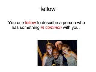 fellow You use fellow to describe a person who has something in common with you.