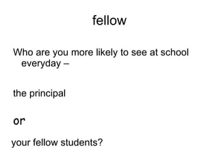 fellow Who are you more likely to see at school everyday – the principal your fellow students? or