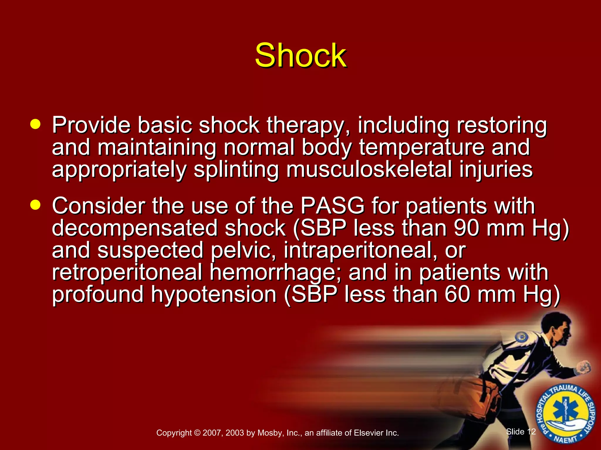 Provide basic shock therapy, including restoring and maintaining normal body temperature and appropriately splinting musculoskeletal injuries  Consider the use of the PASG for patients with decompensated shock (SBP less than 90 mm Hg) and suspected pelvic, intraperitoneal, or retroperitoneal hemorrhage; and in patients with profound hypotension (SBP less than 60 mm Hg) Shock 