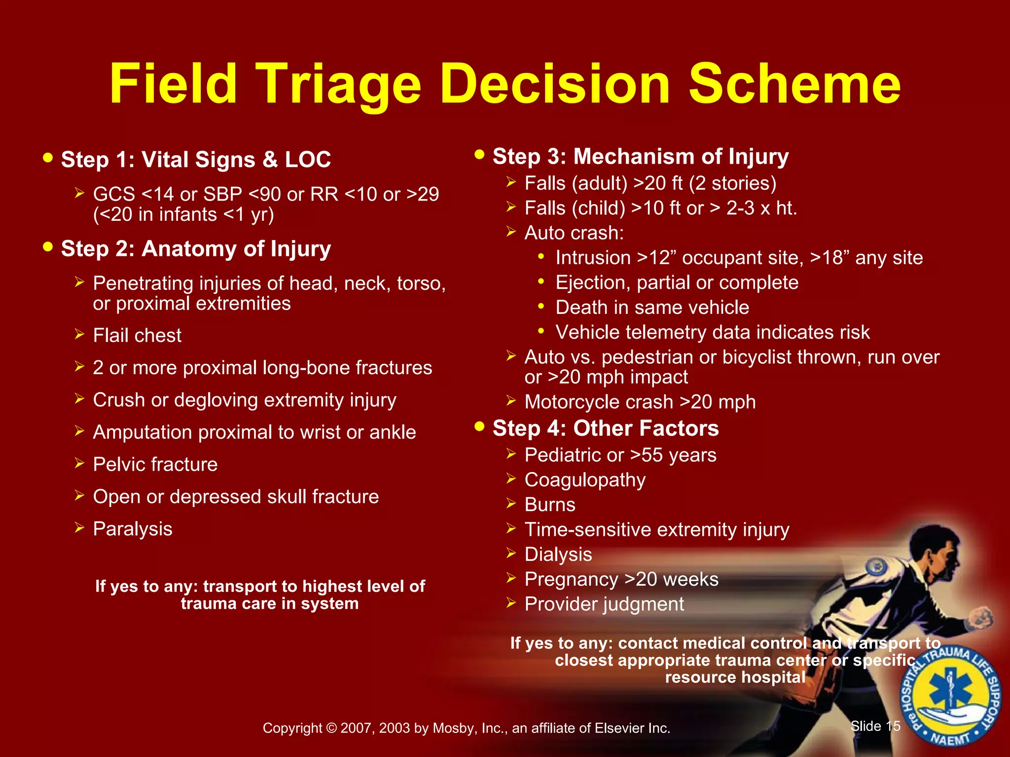 Field Triage Decision Scheme Step 1: Vital Signs & LOC GCS <14 or SBP <90 or RR <10 or >29 (<20 in infants <1 yr) Step 2: Anatomy of Injury Penetrating injuries of head, neck, torso, or proximal extremities Flail chest 2 or more proximal long-bone fractures Crush or degloving extremity injury Amputation proximal to wrist or ankle Pelvic fracture Open or depressed skull fracture Paralysis If yes to any: transport to highest level of trauma care in system Step 3: Mechanism of Injury Falls (adult) >20 ft (2 stories) Falls (child) >10 ft or > 2-3 x ht. Auto crash: Intrusion >12” occupant site, >18” any site Ejection, partial or complete Death in same vehicle Vehicle telemetry data indicates risk Auto vs. pedestrian or bicyclist thrown, run over or >20 mph impact Motorcycle crash >20 mph Step 4: Other Factors Pediatric or >55 years Coagulopathy Burns Time-sensitive extremity injury Dialysis Pregnancy >20 weeks Provider judgment If yes to any: contact medical control and transport to closest appropriate trauma center or specific resource hospital 