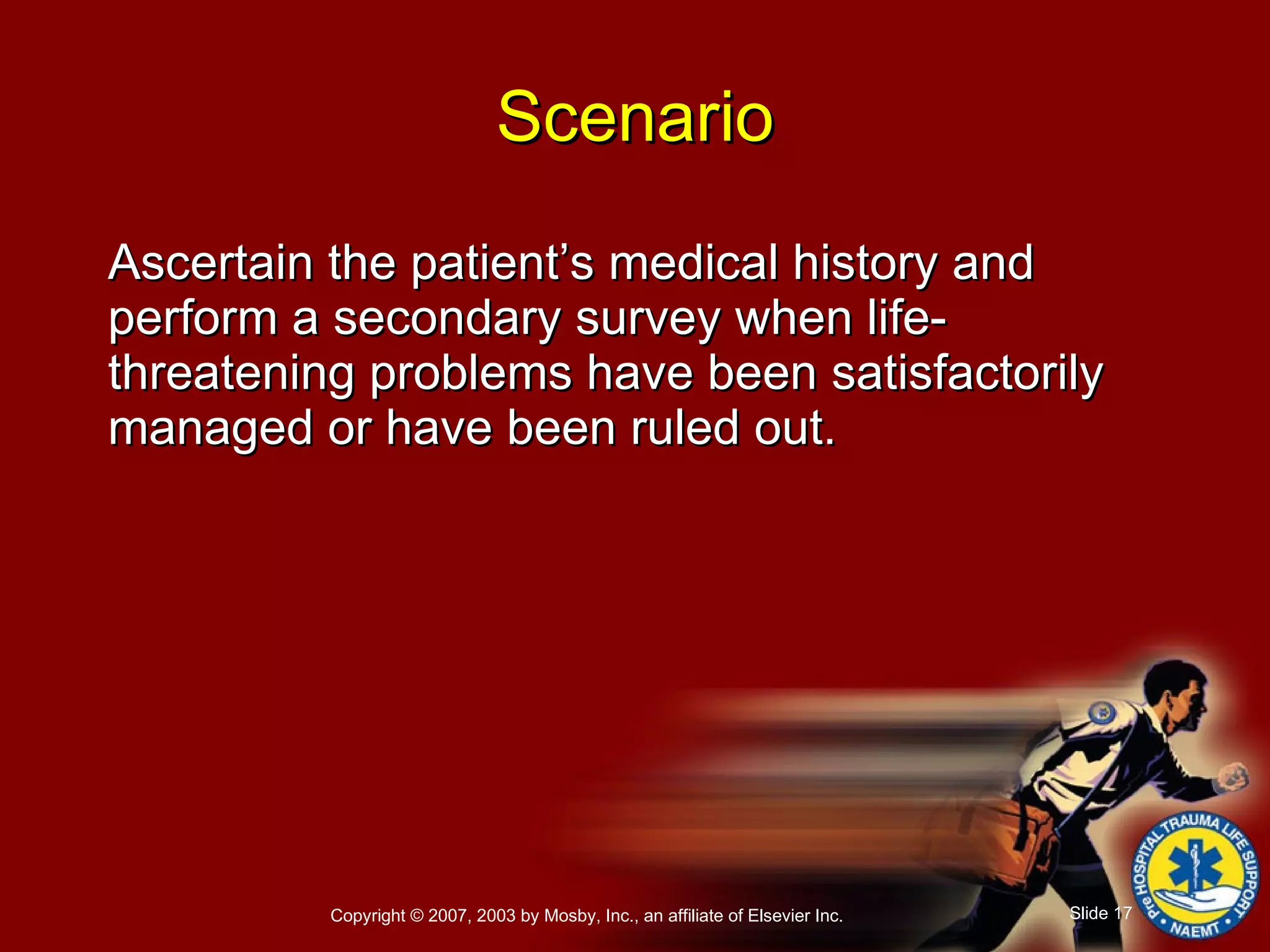 Ascertain the patient’s medical history and perform a secondary survey when life-threatening problems have been satisfactorily managed or have been ruled out. Scenario 