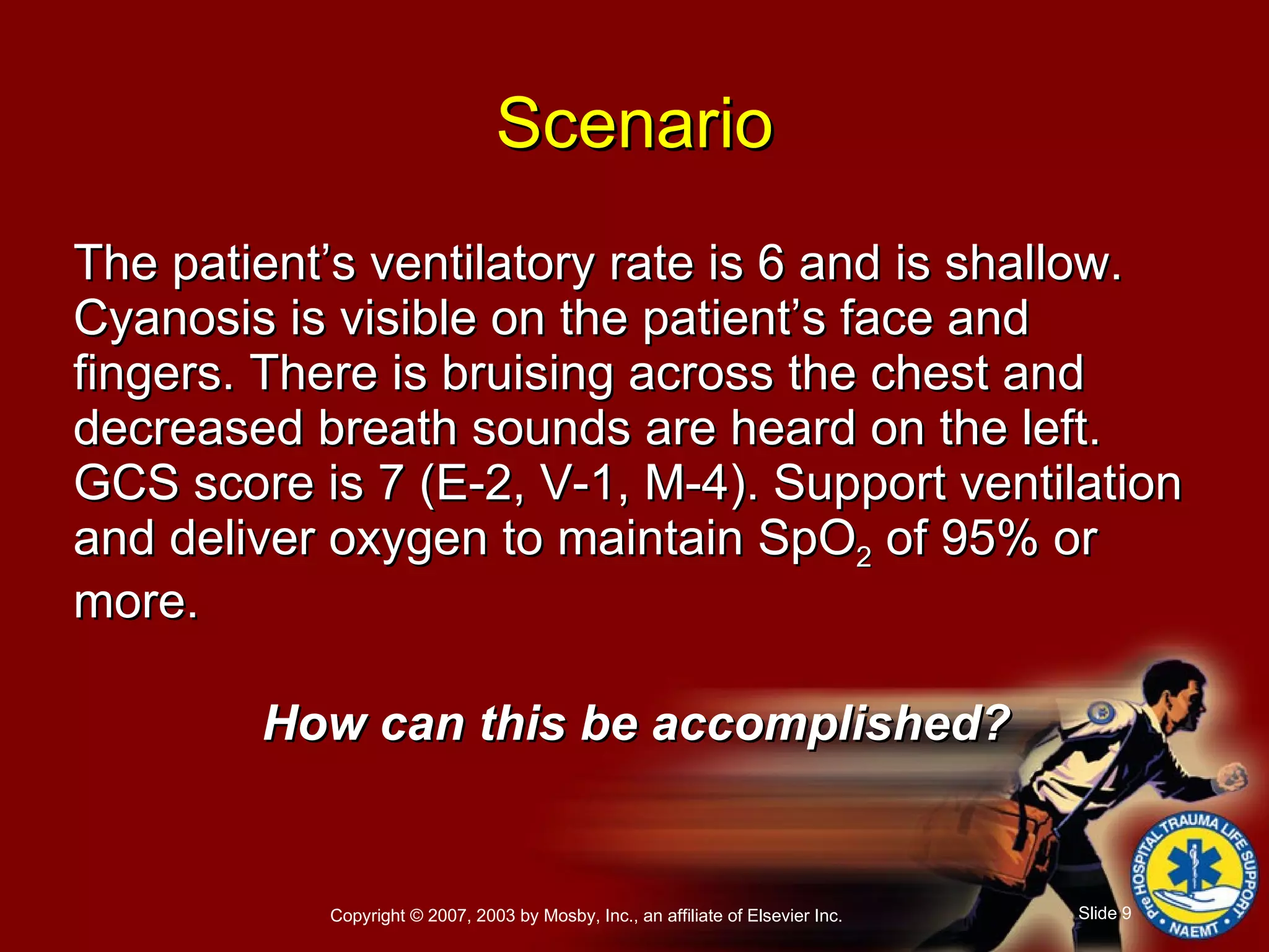 The patient’s ventilatory rate is 6 and is shallow. Cyanosis is visible on the patient’s face and fingers. There is bruising across the chest and decreased breath sounds are heard on the left. GCS score is 7 (E-2, V-1, M-4). Support ventilation and deliver oxygen to maintain SpO 2  of 95% or more. How can this be accomplished? Scenario 