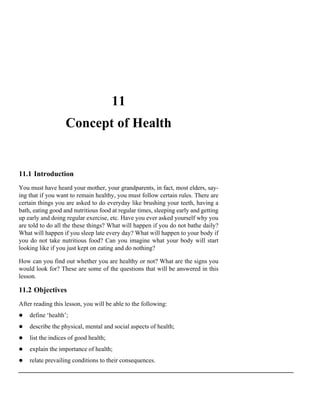 11
                   Concept of Health


11.1 Introduction
You must have heard your mother, your grandparents, in fact, most elders, say-
ing that if you want to remain healthy, you must follow certain rules. There are
certain things you are asked to do everyday like brushing your teeth, having a
bath, eating good and nutritious food at regular times, sleeping early and getting
up early and doing regular exercise, etc. Have you ever asked yourself why you
are told to do all the these things? What will happen if you do not bathe daily?
What will happen if you sleep late every day? What will happen to your body if
you do not take nutritious food? Can you imagine what your body will start
looking like if you just kept on eating and do nothing?

How can you find out whether you are healthy or not? What are the signs you
would look for? These are some of the questions that will be answered in this
lesson.

11.2 Objectives
After reading this lesson, you will be able to the following:
    define ‘health’;
    describe the physical, mental and social aspects of health;
    list the indices of good health;
    explain the importance of health;
    relate prevailing conditions to their consequences.
 