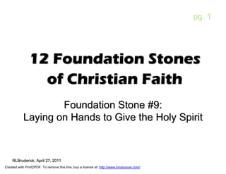 pg. 1




               12 Foundation Stones
                 of Christian Faith
                    Foundation Stone #9:
            Laying on Hands to Give the Holy Spirit



    RLBruderick, April 27, 2011
    RLBruderick,
Created with Print2PDF. To remove this line, buy a license at: http://www.binarynow.com/
 