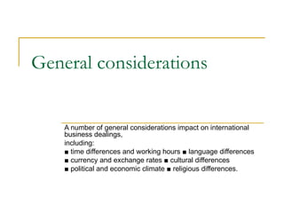 General considerations


    A number of general considerations impact on international
    business dealings,
    including:
    ■ time differences and working hours ■ language differences
    ■ currency and exchange rates ■ cultural differences
    ■ political and economic climate ■ religious differences.
 
