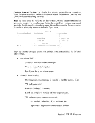 Syntactic Inference Method: The rules for determining a subset of logical expressions,
called theorems of the logic. It refers to mechanical method for computing (deriving) new
(true) sentences from existing sentences.

Facts are claims about the world that are True or False, whereas a representation is an
expression (sentence) in some language that can be encoded in a computer program and
stands for the objects and relations in the world. We need to ensure that the representation
is consistent with reality, so that the following figure holds:

                                      entails
   Representation:         Sentences --------------> Sentences
                           |                         |
                           |                         |
                           | Semantics               | Semantics
                           | refer to                | refer to
                           |                         |
                           /      follows           /
   World:                Facts ------------------> Facts



There are a number of logical systems with different syntax and semantics. We list below
a few of them.

   •   Propositional logic

               All objects described are fixed or unique

               "John is a student" student(john)

               Here John refers to one unique person.

   •   First order predicate logic

               Objects described can be unique or variables to stand for a unique object

               "All students are poor"

               ForAll(S) [student(S) -> poor(S)]

               Here S can be replaced by many different unique students.

               This makes programs much more compact:

                      eg. ForAll(A,B)[brother(A,B) -> brother (B,A)]

                      replaces half the possible statements about brothers



                                                            Version 2 CSE IIT, Kharagpur
 