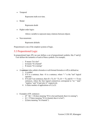 •   Temporal

               Represents truth over time.

   •   Modal

               Represents doubt

   •   Higher order logics

               Allows variable to represent many relations between objects

   •   Non-monotonic

               Represents defaults

Propositional is one of the simplest systems of logic.

5.3 Propositional Logic
In propositional logic (PL) an user defines a set of propositional symbols, like P and Q.
  User defines the semantics of each of these symbols. For example,

           o   P means "It is hot"
           o   Q means "It is humid"
           o   R means "It is raining"
           o
   •   A sentence (also called a formula or well-formed formula or wff) is defined as:
          1. A symbol
          2. If S is a sentence, then ~S is a sentence, where "~" is the "not" logical
              operator
          3. If S and T are sentences, then (S v T), (S ^ T), (S => T), and (S <=> T) are
              sentences, where the four logical connectives correspond to "or," "and,"
              "implies," and "if and only if," respectively
          4. A finite number of applications of (1)-(3)



   •   Examples of PL sentences:
          o (P ^ Q) => R (here meaning "If it is hot and humid, then it is raining")
          o Q => P (here meaning "If it is humid, then it is hot")
          o Q (here meaning "It is humid.")




                                                          Version 2 CSE IIT, Kharagpur
 