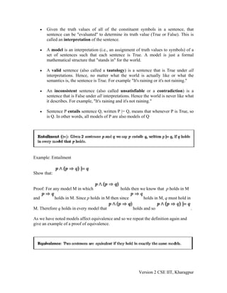 •   Given the truth values of all of the constituent symbols in a sentence, that
          sentence can be "evaluated" to determine its truth value (True or False). This is
          called an interpretation of the sentence.

      •   A model is an interpretation (i.e., an assignment of truth values to symbols) of a
          set of sentences such that each sentence is True. A model is just a formal
          mathematical structure that "stands in" for the world.

      •   A valid sentence (also called a tautology) is a sentence that is True under all
          interpretations. Hence, no matter what the world is actually like or what the
          semantics is, the sentence is True. For example "It's raining or it's not raining."

      •   An inconsistent sentence (also called unsatisfiable or a contradiction) is a
          sentence that is False under all interpretations. Hence the world is never like what
          it describes. For example, "It's raining and it's not raining."

      •   Sentence P entails sentence Q, written P |= Q, means that whenever P is True, so
          is Q. In other words, all models of P are also models of Q




Example: Entailment


Show that:


Proof: For any model M in which                     holds then we know that p holds in M

and           holds in M. Since p holds in M then since          holds in M, q must hold in

M. Therefore q holds in every model that                   holds and so                       .

As we have noted models affect equivalence and so we repeat the definition again and
give an example of a proof of equivalence.




                                                              Version 2 CSE IIT, Kharagpur
 