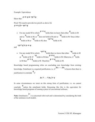 Example: Equivalence


Show that:

Proof: We need to provide two proofs as above for




      •   For any model M in which              holds then we know that either    holds in M

          and so   holds in M, or      does not hold in M and so    holds in M. Since either

           holds in M or         holds in M, then         holds in M.


and


      •   For any model M in which              holds then we know that either       holds in M

          or   holds in M. If        holds in M then       holds in M. Otherwise, if     holds

          in M then         holds in M. Therefore            holds in M.

Knowledge based programming relies on concluding new knowledge from existing

knowledge. Entailment is a required justification; i.e. if                 is known then there is

justification to conclude       if




In some circumstances we insist on this strong form of justification; i.e. we cannot

conclude unless the entailment holds. Reasoning like this is the equivalent for
knowledge based programs of running a piece of conventional software.


Note: Entailment ( ) is concerned with truth and is determined by considering the truth
of the sentences in all models.




                                                                Version 2 CSE IIT, Kharagpur
 