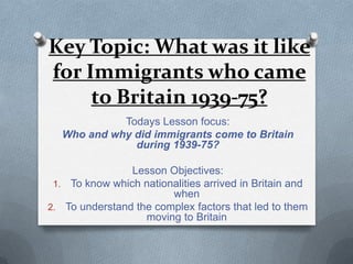 Key Topic: What was it like
for Immigrants who came
to Britain 1939-75?
Todays Lesson focus:
Who and why did immigrants come to Britain
during 1939-75?
Lesson Objectives:
1. To know which nationalities arrived in Britain and
when
2. To understand the complex factors that led to them
moving to Britain
 