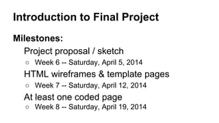 Introduction to Final Project
Milestones:
Project proposal / sketch
○ Week 6 -- Saturday, April 5, 2014
HTML wireframes & template pages
○ Week 7 -- Saturday, April 12, 2014
At least one coded page
○ Week 8 -- Saturday, April 19, 2014
 