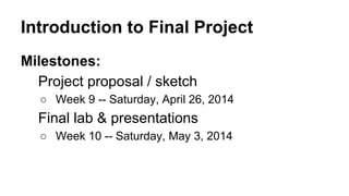 Introduction to Final Project
Milestones:
Project proposal / sketch
○ Week 9 -- Saturday, April 26, 2014
Final lab & presentations
○ Week 10 -- Saturday, May 3, 2014
 