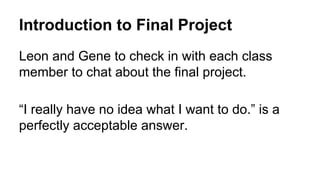 Introduction to Final Project
Leon and Gene to check in with each class
member to chat about the final project.
“I really have no idea what I want to do.” is a
perfectly acceptable answer.
 