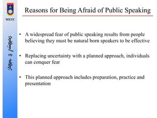 Reasons for Being Afraid of Public Speaking
• A widespread fear of public speaking results from people
believing they must be natural born speakers to be effective
• Replacing uncertainty with a planned approach, individuals
can conquer fear
• This planned approach includes preparation, practice and
presentation
 