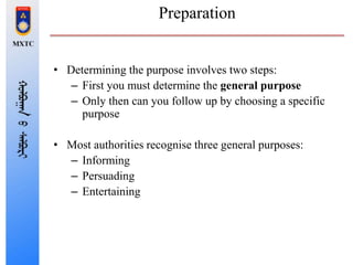 Preparation
• Determining the purpose involves two steps:
– First you must determine the general purpose
– Only then can you follow up by choosing a specific
purpose
• Most authorities recognise three general purposes:
– Informing
– Persuading
– Entertaining
 