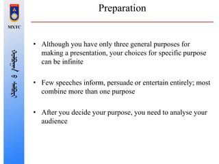 Preparation
• Although you have only three general purposes for
making a presentation, your choices for specific purpose
can be infinite
• Few speeches inform, persuade or entertain entirely; most
combine more than one purpose
• After you decide your purpose, you need to analyse your
audience
 