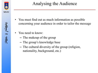 Analysing the Audience
• You must find out as much information as possible
concerning your audience in order to tailor the message
• You need to know:
– The makeup of the group
– The group’s knowledge base
– The cultural diversity of the group (religion,
nationality, background, etc.)
 