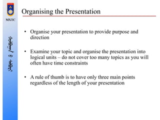Organising the Presentation
• Organise your presentation to provide purpose and
direction
• Examine your topic and organise the presentation into
logical units – do not cover too many topics as you will
often have time constraints
• A rule of thumb is to have only three main points
regardless of the length of your presentation
 