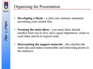Organising the Presentation
• Developing a thesis – a clear one sentence statement
presenting your central idea
• Forming the main ideas – you main ideas should
number from two to five, have equal importance, relate to
each other and be in logical order
• Determining the support material – this clarifies the
main idea and makes memorable and interesting points to
the audience
 