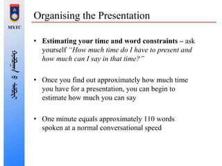 Organising the Presentation
• Estimating your time and word constraints – ask
yourself “How much time do I have to present and
how much can I say in that time?”
• Once you find out approximately how much time
you have for a presentation, you can begin to
estimate how much you can say
• One minute equals approximately 110 words
spoken at a normal conversational speed
 